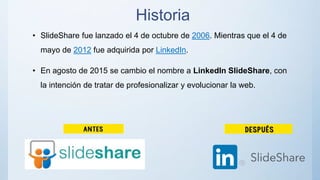 Historia
• SlideShare fue lanzado el 4 de octubre de 2006. Mientras que el 4 de
mayo de 2012 fue adquirida por LinkedIn.
• En agosto de 2015 se cambio el nombre a LinkedIn SlideShare, con
la intención de tratar de profesionalizar y evolucionar la web.
 