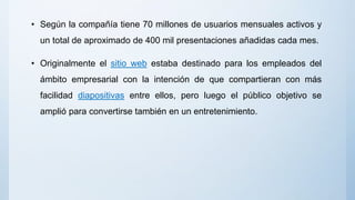 • Según la compañía tiene 70 millones de usuarios mensuales activos y
un total de aproximado de 400 mil presentaciones añadidas cada mes.
• Originalmente el sitio web estaba destinado para los empleados del
ámbito empresarial con la intención de que compartieran con más
facilidad diapositivas entre ellos, pero luego el público objetivo se
amplió para convertirse también en un entretenimiento.
 