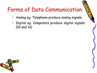 Forms of Data Communication
• Analog eg. Telephone produce analog signals
• Digital eg. Computers produce digital signals
(0s and 1s)
 