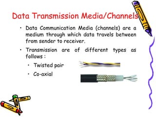Data Transmission Media/Channels
• Data Communication Media (channels) are a
medium through which data travels between
from sender to receiver.
• Transmission are of different types as
follows :
• Twisted pair
• Co-axial
 