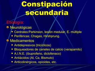 Constipación secundaria Etiología: Neurológicas Centrales:Parkinson, lesión medular, E. múltiple Periféricas: Chagas, Hirshprung. Medicamentos  Antidepresivos (tricíclicos) Bloqueadores de caneles de calcio (verapamilo) A.I.N.E. (ibuprofeno, diclofenaco) Antiácidos (Al, Ca, Bismuto) Anticolinérgicos, opioides, etc. 