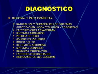DIAGNÓSTICO HISTORIA CLÍNICA COMPLETA : NATURALEZA Y DURACIÓN DE LOS SÍNTOMAS CONSTIPACIÓN LARGA EVOLUCIÓN Y PROGRESIVA FACTORES QUE LA EXACERBAN SÍNTOMAS ASOCIADOS PÉRDIDA DE PESO SANGRE EN LAS HECES DOLOR CÓLICO DISTENSIÓN ABDOMINAL SINTOMAS URINARIOS DEBILIDAD PISO PÉLVICO FACTORES PSICOSOCIALES MEDICAMENTOS QUE CONSUME 