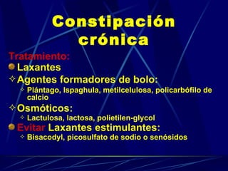 Constipación crónica Tratamiento: Laxantes Agentes formadores de bolo:  Plántago, Ispaghula, metilcelulosa, policarbófilo de calcio Osmóticos:  Lactulosa, lactosa, polietilen-glycol Evitar  Laxantes estimulantes:  Bisacodyl, picosulfato de sodio o senósidos 