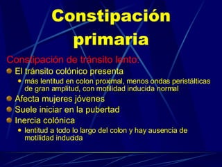 Constipación primaria Constipación de tránsito lento:   El tránsito colónico presenta más lentitud en colon proximal, menos ondas peristálticas de gran amplitud, con motilidad inducida normal Afecta mujeres jóvenes Suele iniciar en la pubertad Inercia colónica lentitud a todo lo largo del colon y hay ausencia de motilidad inducida 