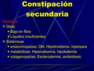 Constipación secundaria Etiología: Dieta Baja en fibra Líquidos insuficientes Sistémicas  endocrinopatías: DM, Hipotiroidismo, hiperpara metabólicas: Hipercalcemia, hipokalemia  colagenopatías: Esclerodermia, amiloidosis 