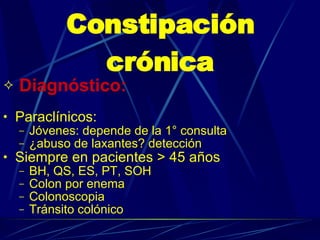 Constipación crónica Diagnóstico:   Paraclínicos:  Jóvenes: depende de la 1° consulta ¿abuso de laxantes? detección Siempre en pacientes > 45 años BH, QS, ES, PT, SOH Colon por enema Colonoscopia Tránsito colónico 