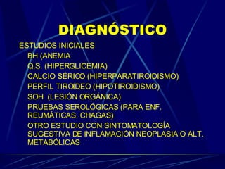 DIAGNÓSTICO ESTUDIOS INICIALES BH (ANEMIA Q.S. (HIPERGLICEMIA) CALCIO SÉRICO (HIPERPARATIROIDISMO) PERFIL TIROIDEO (HIPOTIROIDISMO) SOH  (LESIÓN ORGÁNICA) PRUEBAS SEROLÓGICAS (PARA ENF. REUMÁTICAS, CHAGAS) OTRO ESTUDIO CON SINTOMATOLOGÍA SUGESTIVA DE INFLAMACIÓN NEOPLASIA O ALT. METABÓLICAS 