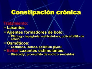 Constipación crónica Tratamiento: Laxantes Agentes formadores de bolo:  Plántago, Ispaghula, metilcelulosa, policarbófilo de calcio Osmóticos:  Lactulosa, lactosa, polietilen-glycol Evitar  Laxantes estimulantes:  Bisacodyl, picosulfato de sodio o senósidos 