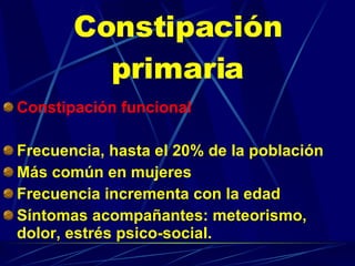 Constipación primaria Constipación funcional   Frecuencia, hasta el 20% de la población Más común en mujeres Frecuencia incrementa con la edad Síntomas acompañantes: meteorismo, dolor, estrés psico-social. 