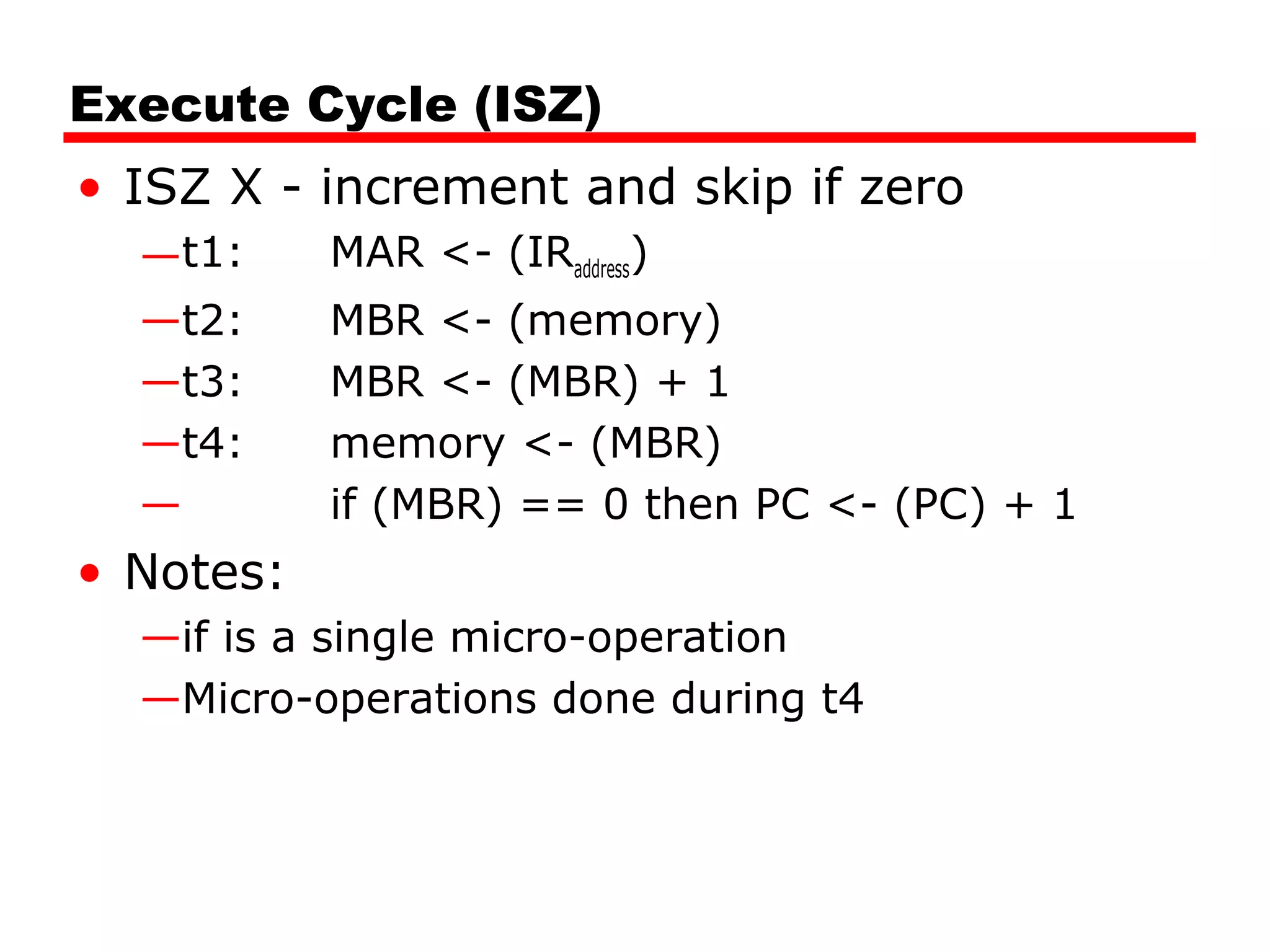 Execute Cycle (ISZ)
• ISZ X - increment and skip if zero
—t1: MAR <- (IRaddress)
—t2: MBR <- (memory)
—t3: MBR <- (MBR) + 1
—t4: memory <- (MBR)
— if (MBR) == 0 then PC <- (PC) + 1
• Notes:
—if is a single micro-operation
—Micro-operations done during t4
 