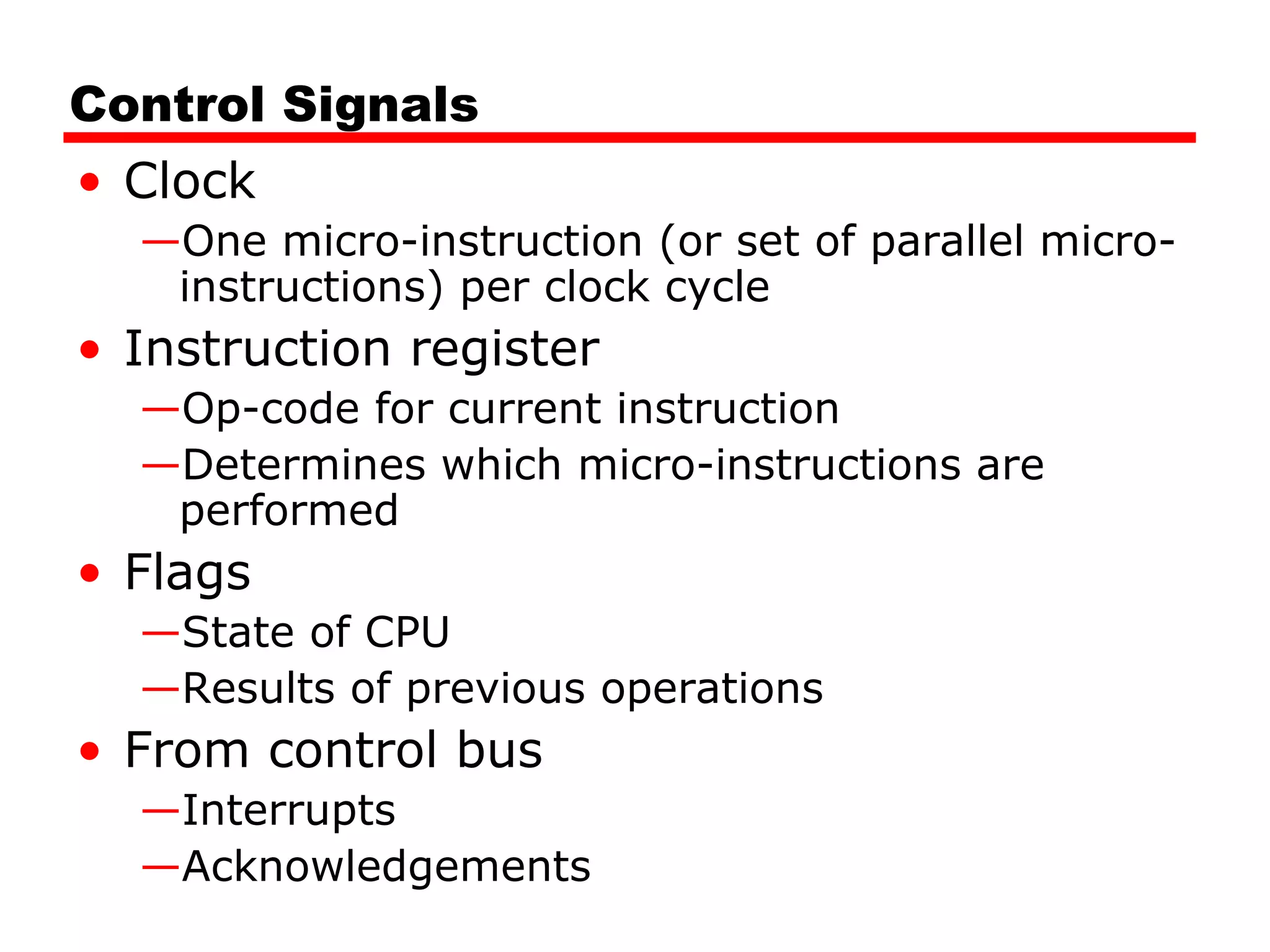 Control Signals
• Clock
—One micro-instruction (or set of parallel micro-
instructions) per clock cycle
• Instruction register
—Op-code for current instruction
—Determines which micro-instructions are
performed
• Flags
—State of CPU
—Results of previous operations
• From control bus
—Interrupts
—Acknowledgements
 