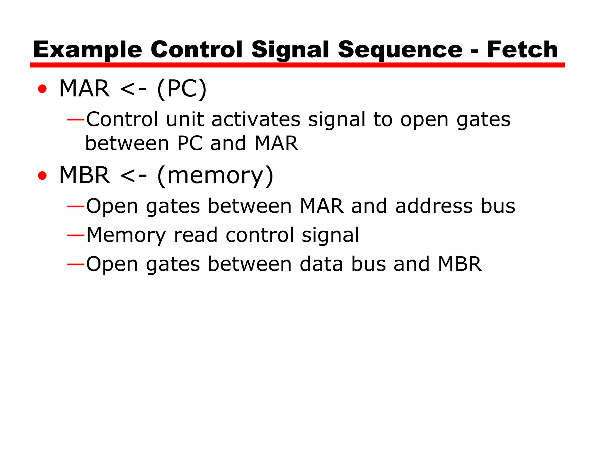 Example Control Signal Sequence - Fetch
• MAR <- (PC)
—Control unit activates signal to open gates
between PC and MAR
• MBR <- (memory)
—Open gates between MAR and address bus
—Memory read control signal
—Open gates between data bus and MBR
 