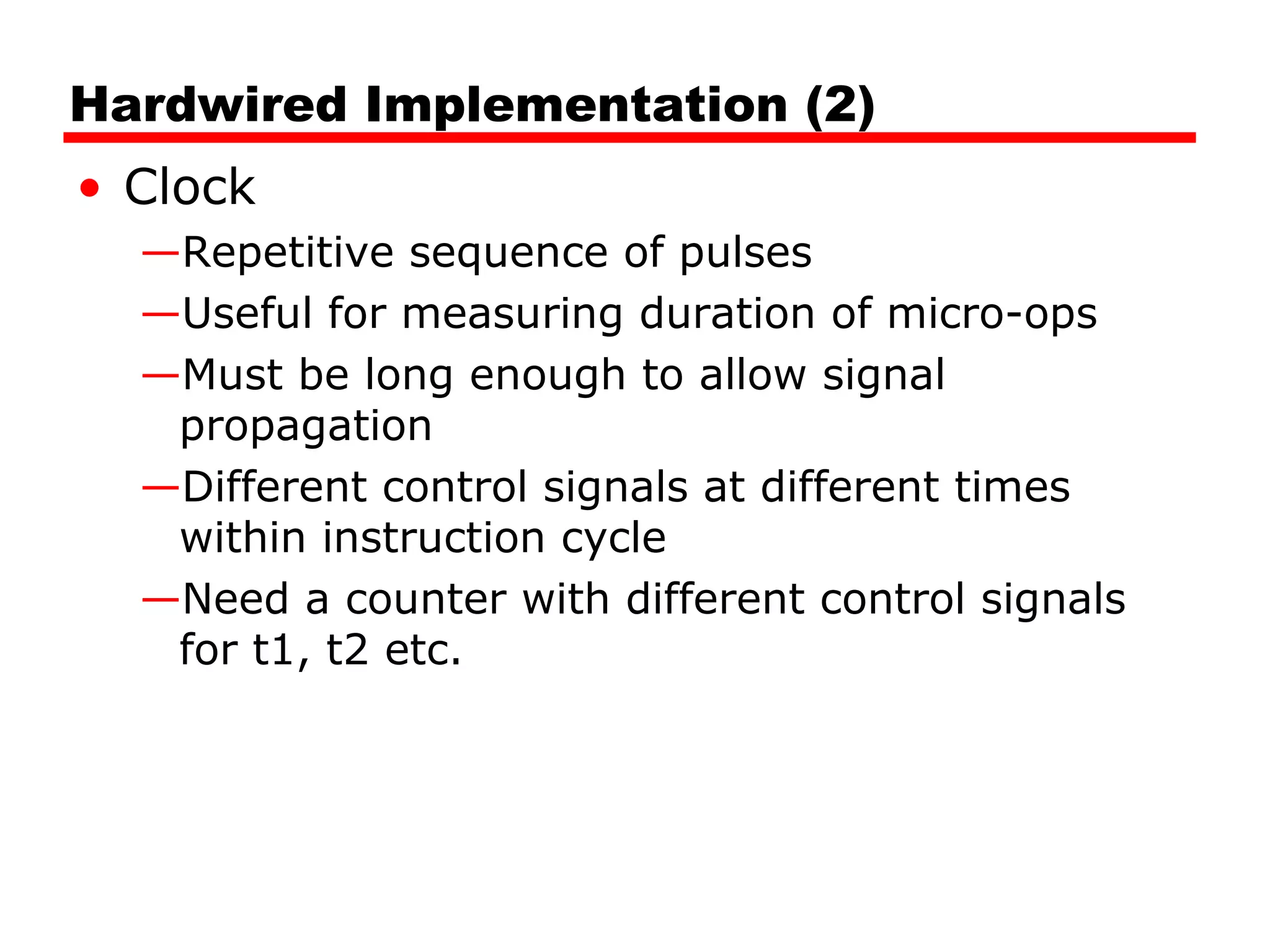 Hardwired Implementation (2)
• Clock
—Repetitive sequence of pulses
—Useful for measuring duration of micro-ops
—Must be long enough to allow signal
propagation
—Different control signals at different times
within instruction cycle
—Need a counter with different control signals
for t1, t2 etc.
 