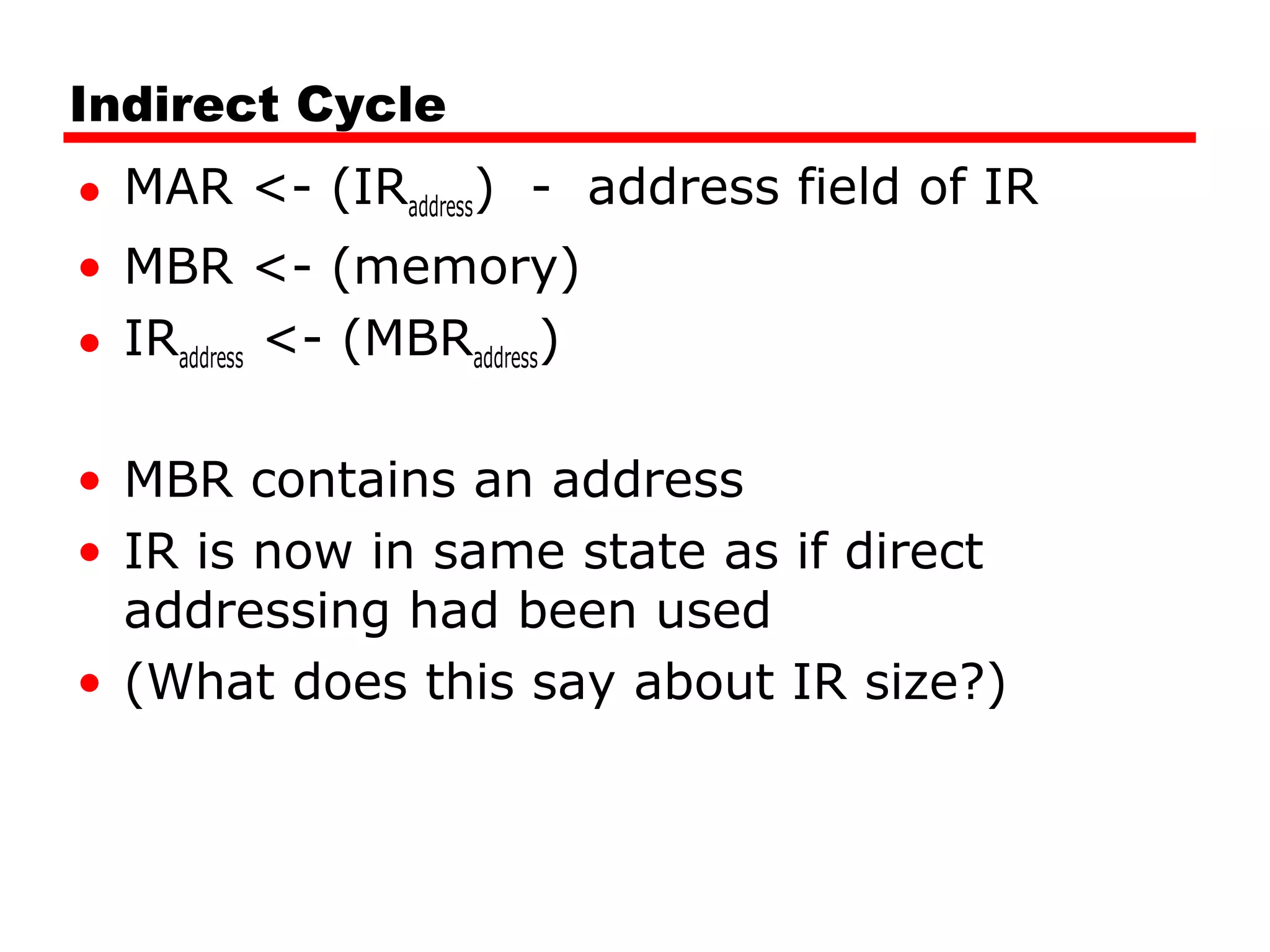 Indirect Cycle
• MAR <- (IRaddress) - address field of IR
• MBR <- (memory)
• IRaddress <- (MBRaddress)
• MBR contains an address
• IR is now in same state as if direct
addressing had been used
• (What does this say about IR size?)
 