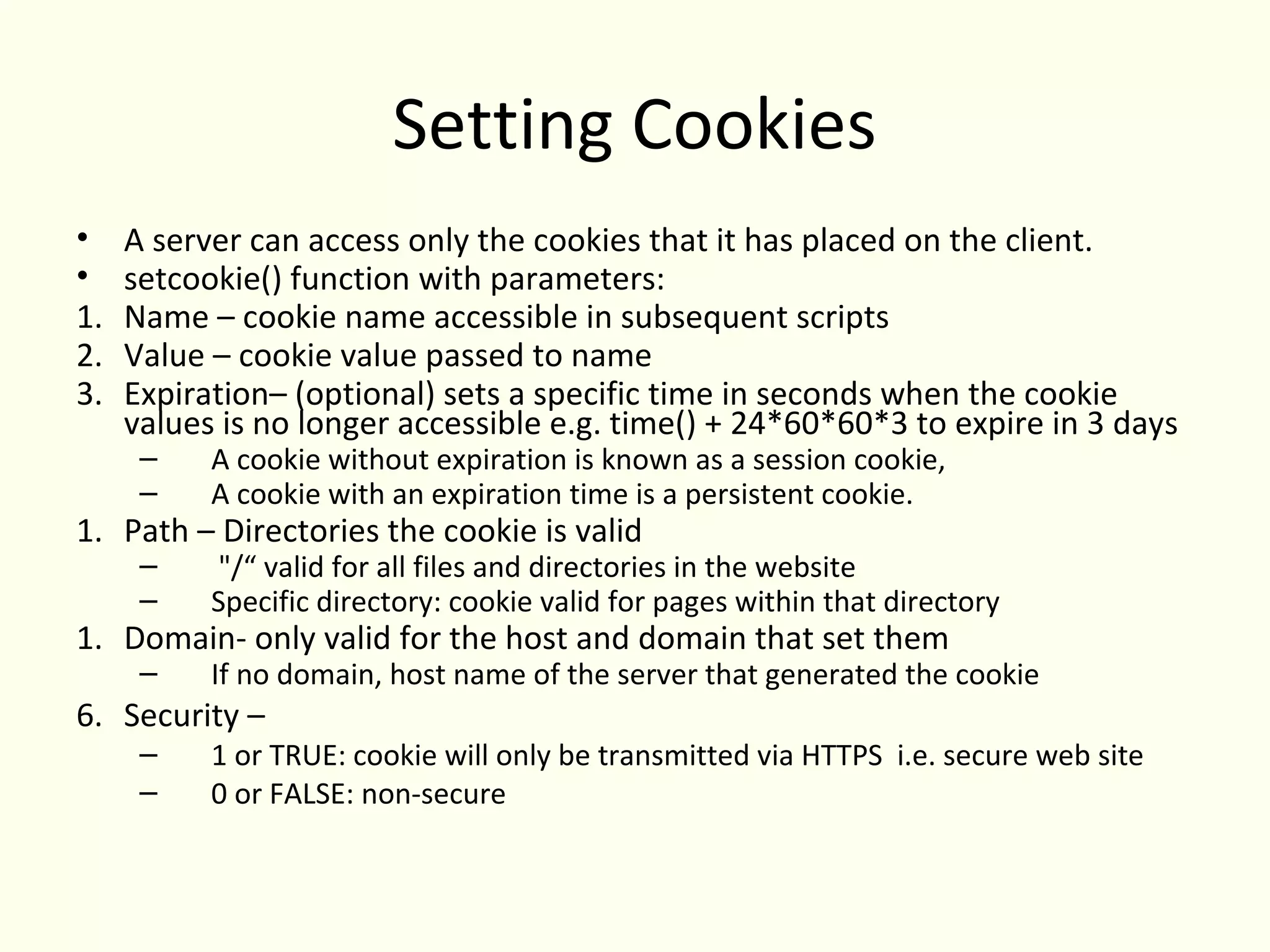 Setting Cookies
•    A server can access only the cookies that it has placed on the client.
•    setcookie() function with parameters:
1.   Name – cookie name accessible in subsequent scripts
2.   Value – cookie value passed to name
3.   Expiration– (optional) sets a specific time in seconds when the cookie
     values is no longer accessible e.g. time() + 24*60*60*3 to expire in 3 days
      –    A cookie without expiration is known as a session cookie,
      –    A cookie with an expiration time is a persistent cookie.
1. Path – Directories the cookie is valid
      –    "/“ valid for all files and directories in the website
      –    Specific directory: cookie valid for pages within that directory
1. Domain- only valid for the host and domain that set them
      –    If no domain, host name of the server that generated the cookie
6. Security –
      –    1 or TRUE: cookie will only be transmitted via HTTPS i.e. secure web site
      –    0 or FALSE: non-secure
 