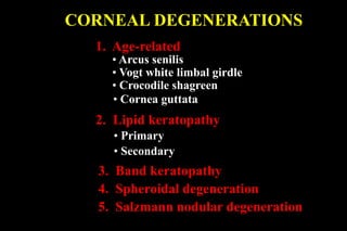 CORNEAL DEGENERATIONS
1. Age-related
• Arcus senilis
• Vogt white limbal girdle
2. Lipid keratopathy
• Crocodile shagreen
• Cornea guttata
• Primary
• Secondary
3. Band keratopathy
4. Spheroidal degeneration
5. Salzmann nodular degeneration
 