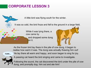 CORPORATE LESSON 3 A little bird was flying south for the winter. As the frozen bird lay there in the pile of cow dung, it began to realise how warm it was. The dung was actually thawing him out! He lay there all warm and happy, and soon began to sing for joy. Following the sound, the cat discovered the bird under the pile of cow dung, and promptly dug  him out and ate him! It was so cold, the bird froze and fell to the ground in a large field. While it was lying there, a cow came by and dropped some dung on it. A passing cat heard the bird singing and came to investigate. 