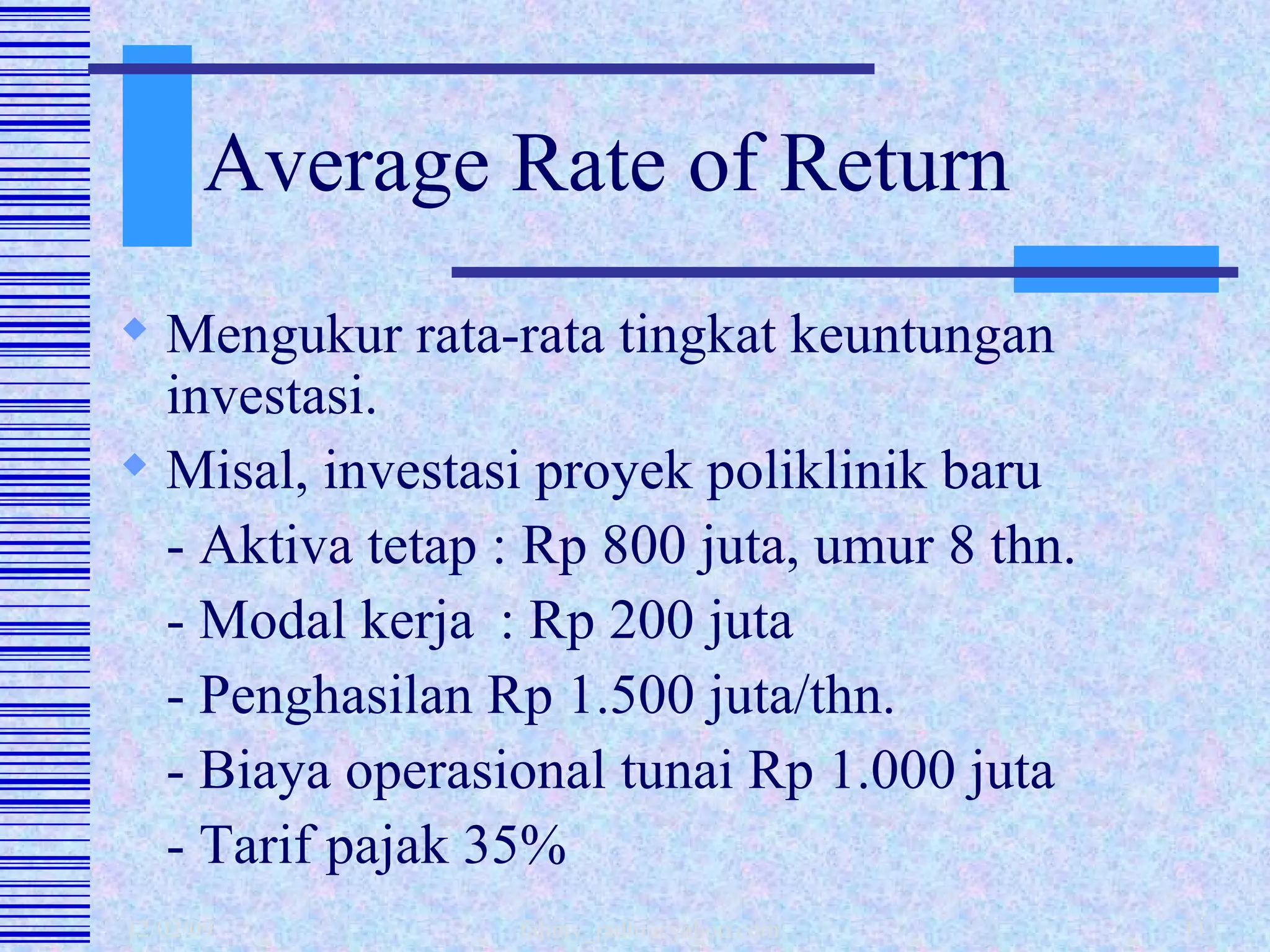 Average Rate of Return Mengukur rata-rata tingkat keuntungan investasi.  Misal, investasi proyek poliklinik baru - Aktiva tetap : Rp 800 juta, umur 8 thn. - Modal kerja  : Rp 200 juta - Penghasilan Rp 1.500 juta/thn. - Biaya operasional tunai Rp 1.000 juta - Tarif pajak 35% 