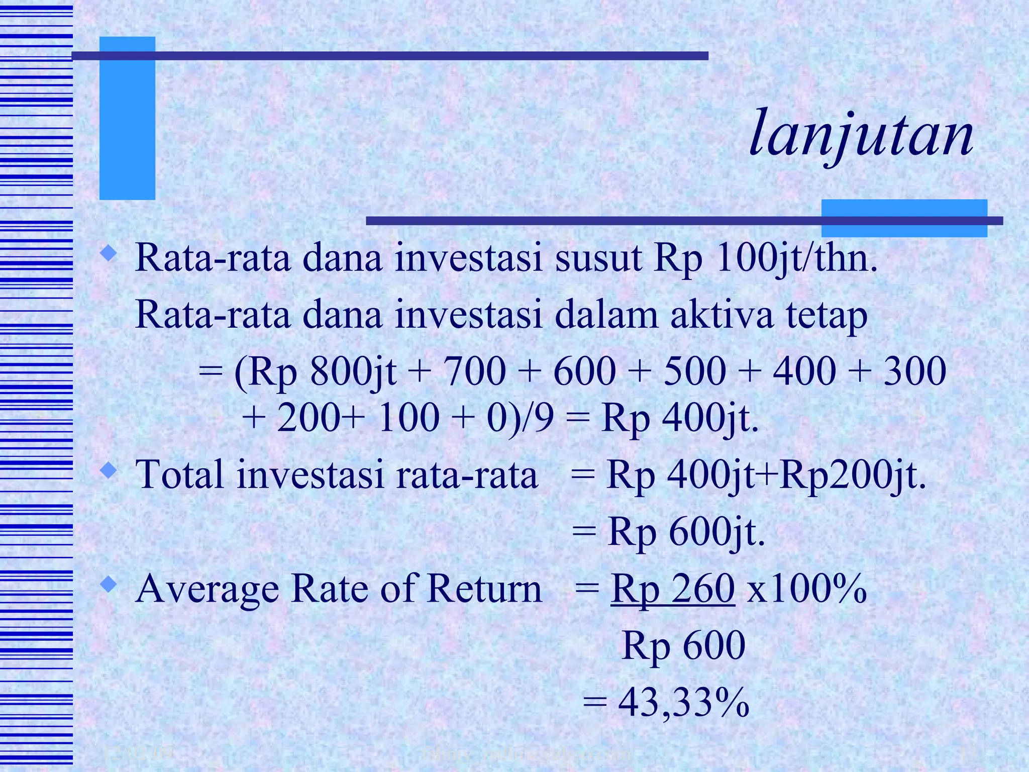 lanjutan Rata-rata dana investasi susut Rp 100jt/thn. Rata-rata dana investasi dalam aktiva tetap = (Rp 800jt + 700 + 600 + 500 + 400 + 300    + 200+ 100 + 0)/9 = Rp 400jt. Total investasi rata-rata  = Rp 400jt+Rp200jt.   = Rp 600jt. Average Rate of Return  =  Rp 260  x100%   Rp 600   = 43,33% 