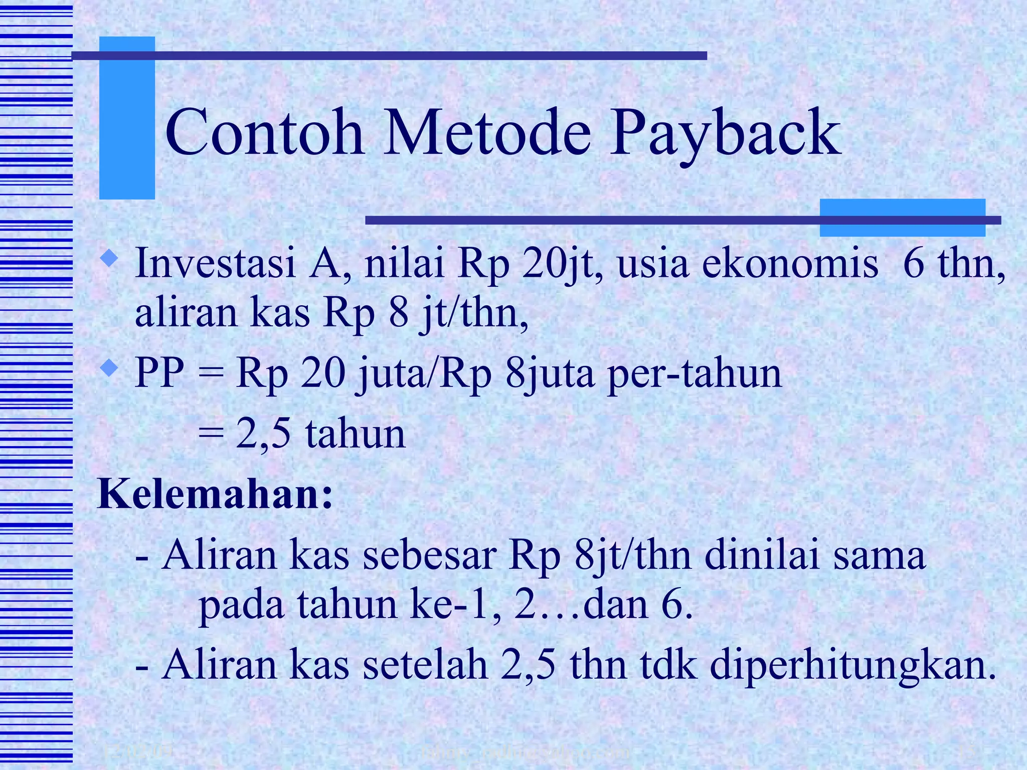 Contoh Metode Payback Investasi A, nilai Rp 20jt, usia ekonomis  6 thn, aliran kas Rp 8 jt/thn,  PP = Rp 20 juta/Rp 8juta per-tahun = 2,5 tahun  Kelemahan: - Aliran kas sebesar Rp 8jt/thn dinilai sama  pada tahun ke-1, 2…dan 6. - Aliran kas setelah 2,5 thn tdk diperhitungkan.  