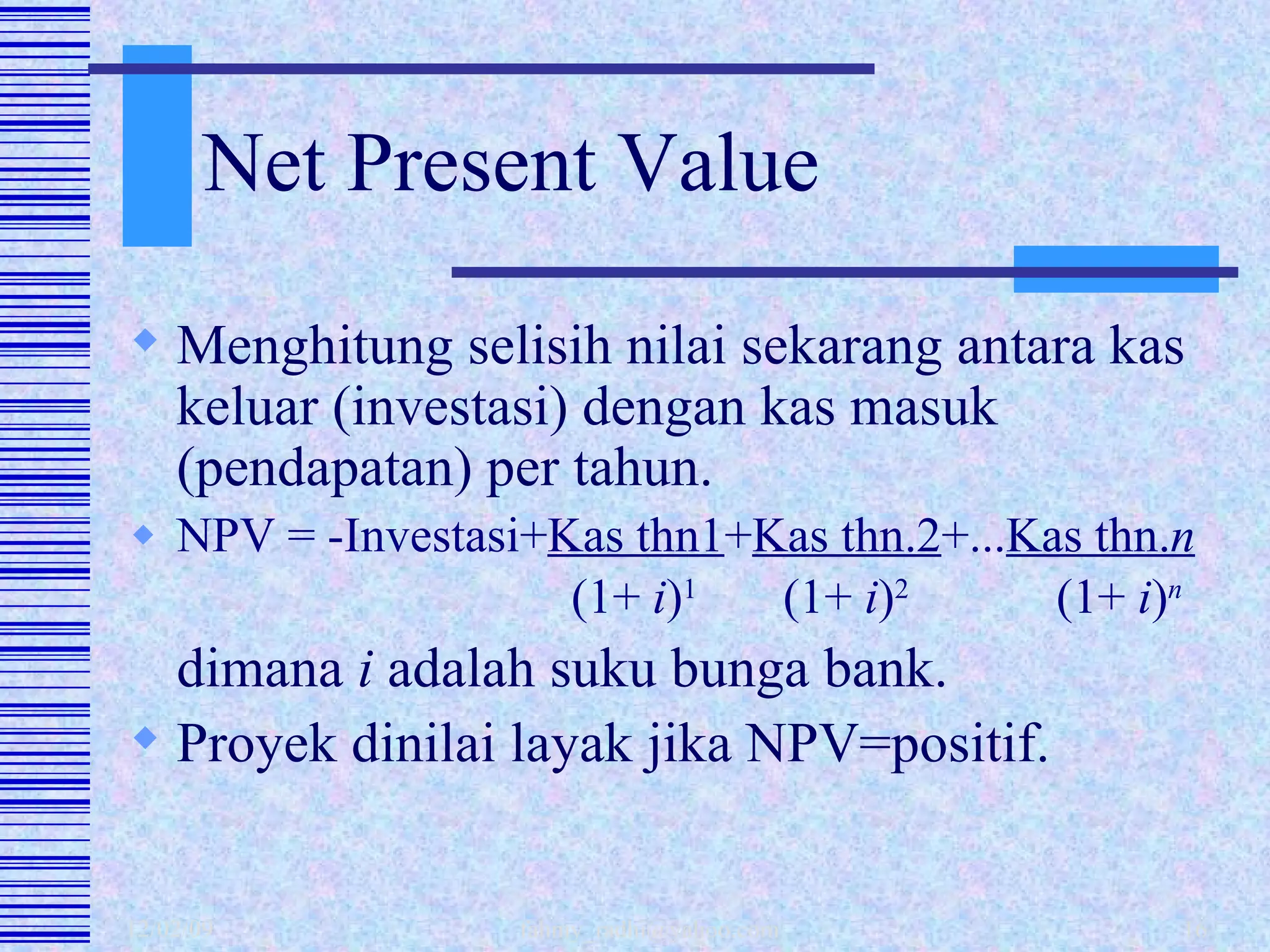 Net Present Value Menghitung selisih nilai sekarang antara kas keluar (investasi) dengan kas masuk (pendapatan) per tahun. NPV = -Investasi+ Kas thn1 + Kas thn.2 +... Kas thn. n     (1+  i ) 1   (1+  i ) 2   (1+  i ) n dimana  i  adalah suku bunga bank. Proyek dinilai layak jika NPV=positif. 