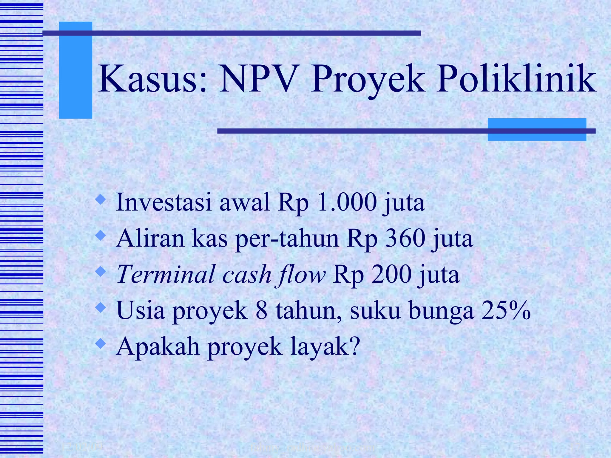 Kasus: NPV Proyek Poliklinik Investasi awal Rp 1.000 juta Aliran kas per-tahun Rp 360 juta Terminal cash flow  Rp 200 juta Usia proyek 8 tahun, suku bunga 25% Apakah proyek layak? 