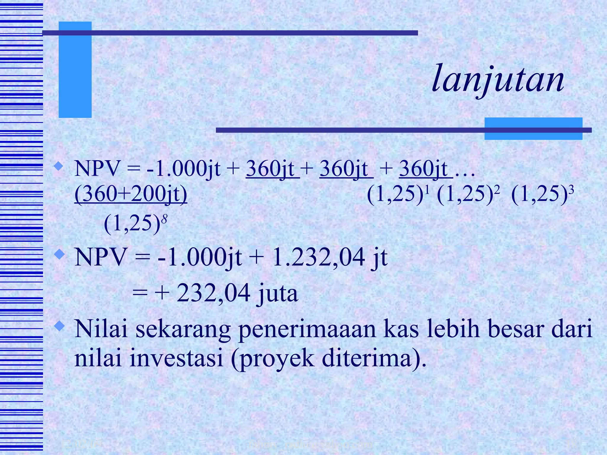 lanjutan NPV = -1.000jt +  360jt  +  360jt  +  360jt  …  (360+200jt)     (1,25) 1  (1,25) 2  (1,25) 3   (1,25) 8 NPV = -1.000jt + 1.232,04 jt   = + 232,04 juta  Nilai sekarang penerimaaan kas lebih besar dari nilai investasi (proyek diterima). 