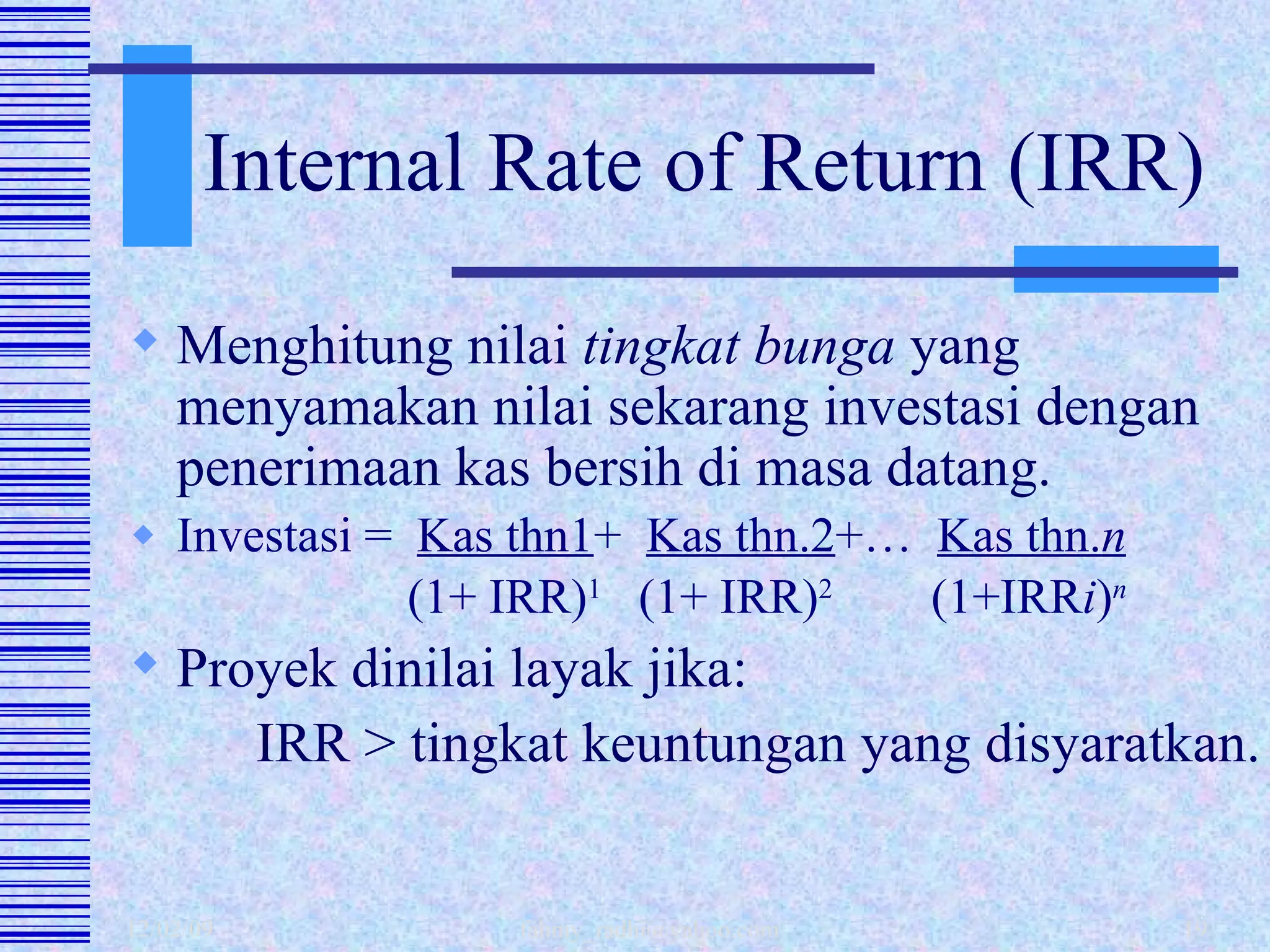 Internal Rate of Return (IRR) Menghitung nilai  tingkat bunga  yang menyamakan nilai sekarang investasi dengan penerimaan kas bersih di masa datang.  Investasi =  Kas thn1 +  Kas thn.2 +…  Kas thn. n     (1+ IRR) 1   (1+ IRR) 2   (1+IRR i ) n Proyek dinilai layak jika: IRR > tingkat keuntungan yang disyaratkan. 