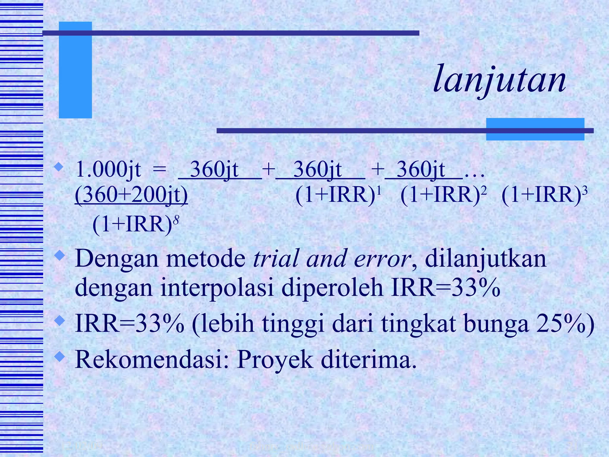 lanjutan 1.000jt  =  360jt  +   360jt  +   360jt  … (360+200jt)   (1+IRR) 1   (1+IRR) 2  (1+IRR) 3   (1+IRR) 8 Dengan metode  trial and error , dilanjutkan dengan interpolasi diperoleh IRR=33% IRR=33% (lebih tinggi dari tingkat bunga 25%) Rekomendasi: Proyek diterima. 