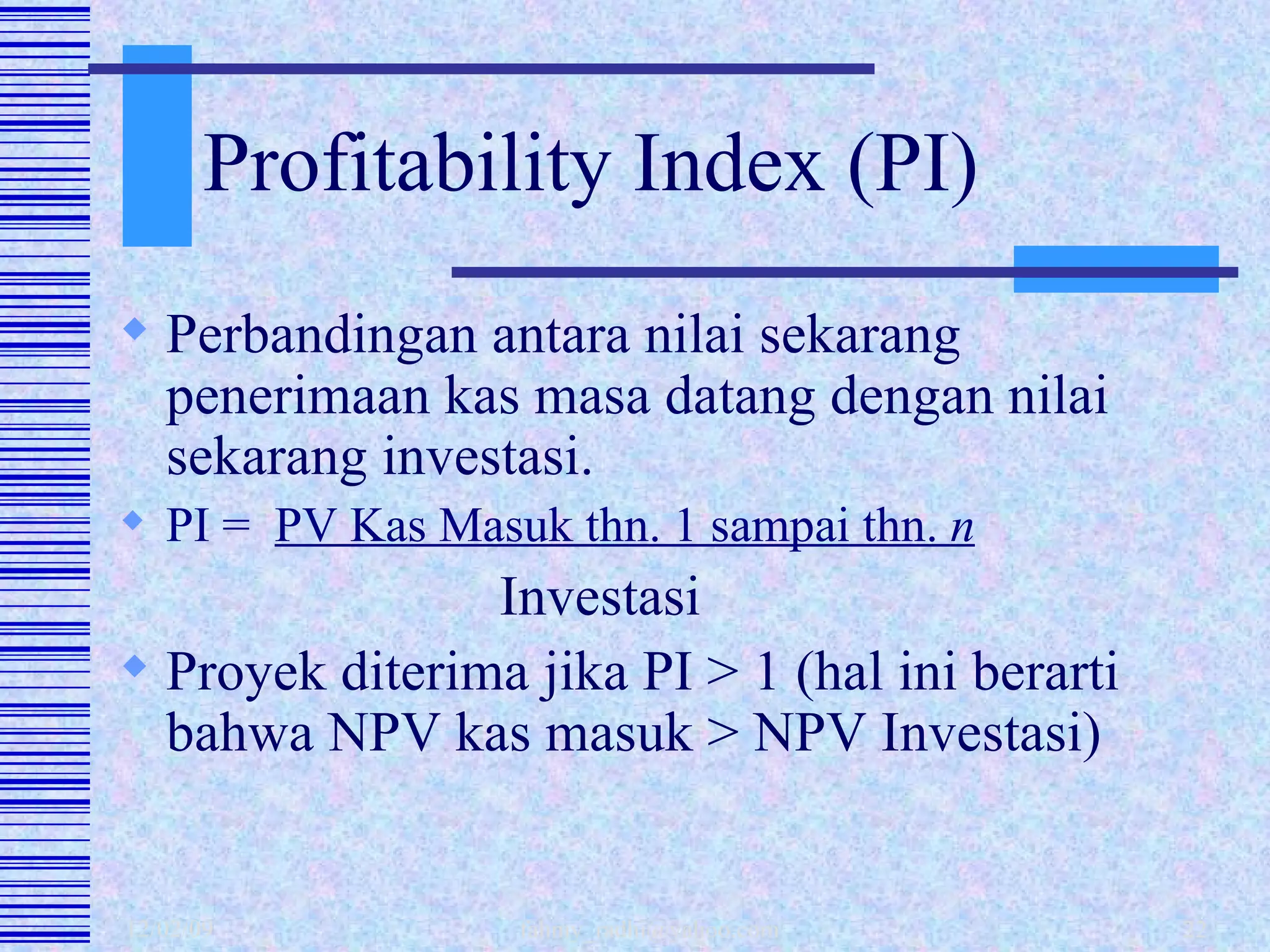 Profitability Index (PI) Perbandingan antara nilai sekarang penerimaan kas masa datang dengan nilai sekarang investasi. PI =  PV Kas Masuk thn. 1 sampai thn.  n   Investasi Proyek diterima jika PI > 1 (hal ini berarti bahwa NPV kas masuk > NPV Investasi) 