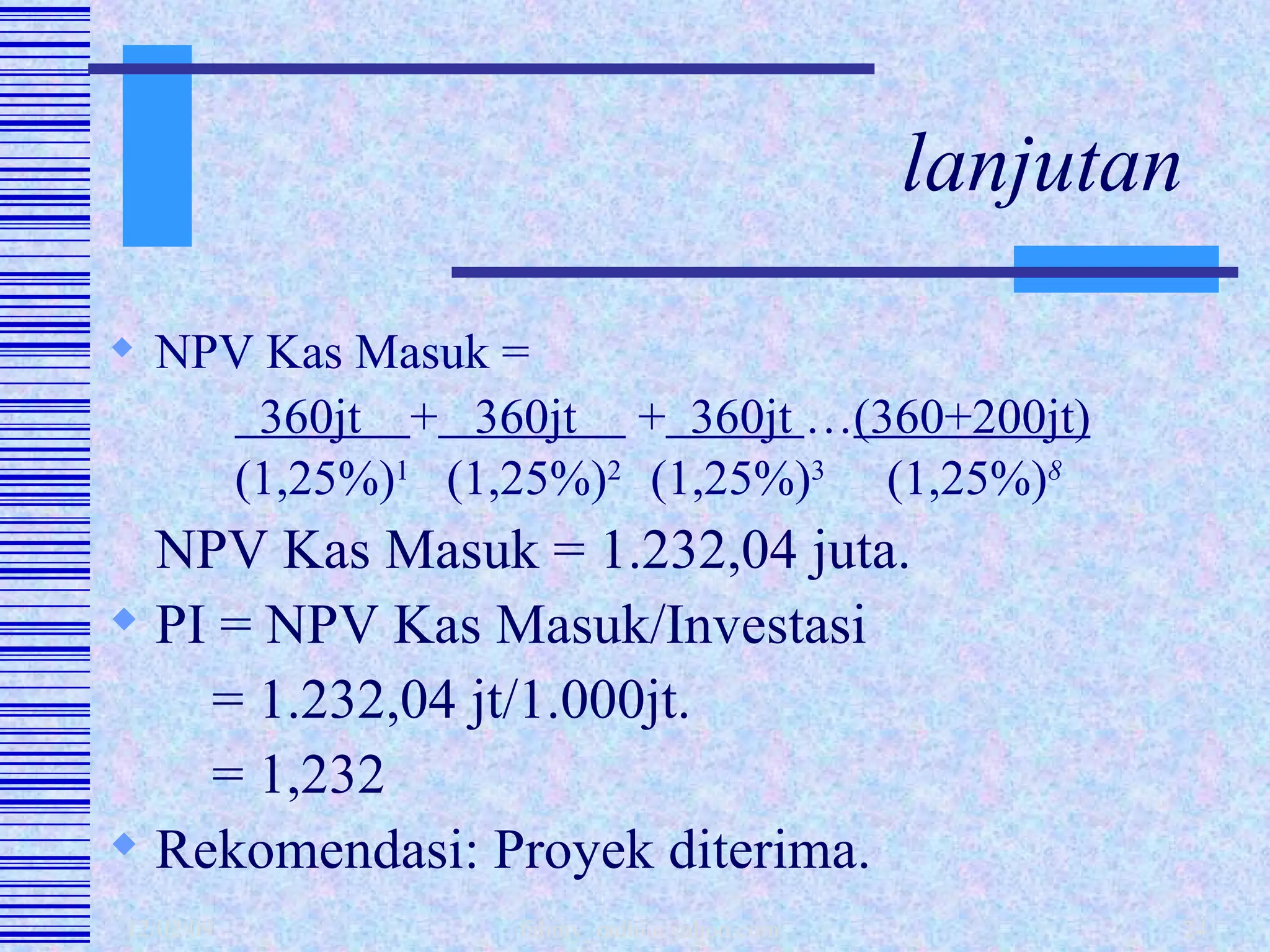 lanjutan NPV Kas Masuk =     360jt  +   360jt  +   360jt  … (360+200jt)     (1,25%) 1   (1,25%) 2  (1,25%) 3   (1,25%) 8 NPV Kas Masuk = 1.232,04 juta. PI = NPV Kas Masuk/Investasi   = 1.232,04 jt/1.000jt.   = 1,232 Rekomendasi: Proyek diterima. 