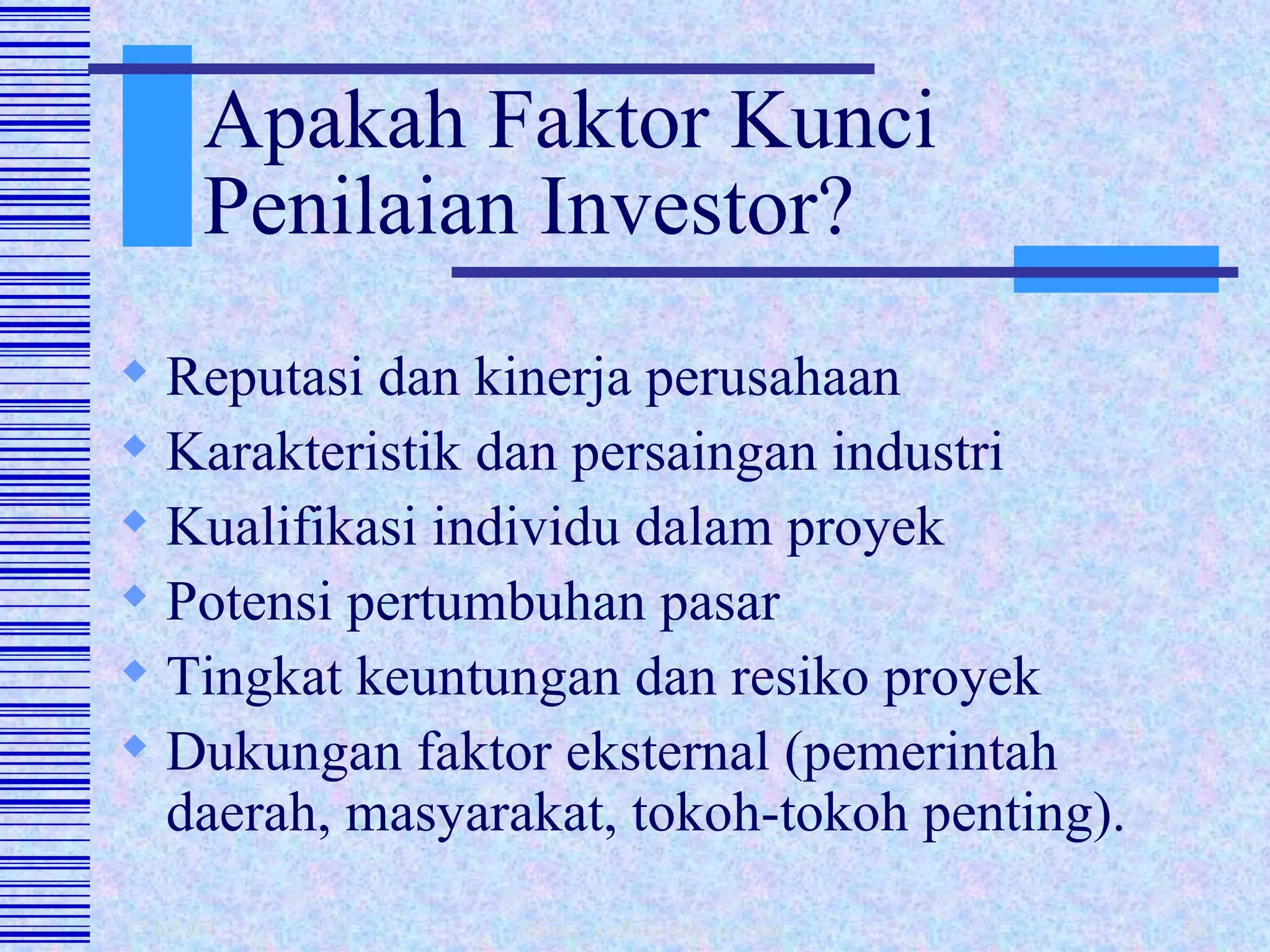 Apakah Faktor Kunci Penilaian Investor? Reputasi dan kinerja perusahaan Karakteristik dan persaingan industri  Kualifikasi individu dalam proyek Potensi pertumbuhan pasar Tingkat keuntungan dan resiko proyek Dukungan faktor eksternal (pemerintah daerah, masyarakat, tokoh-tokoh penting). 