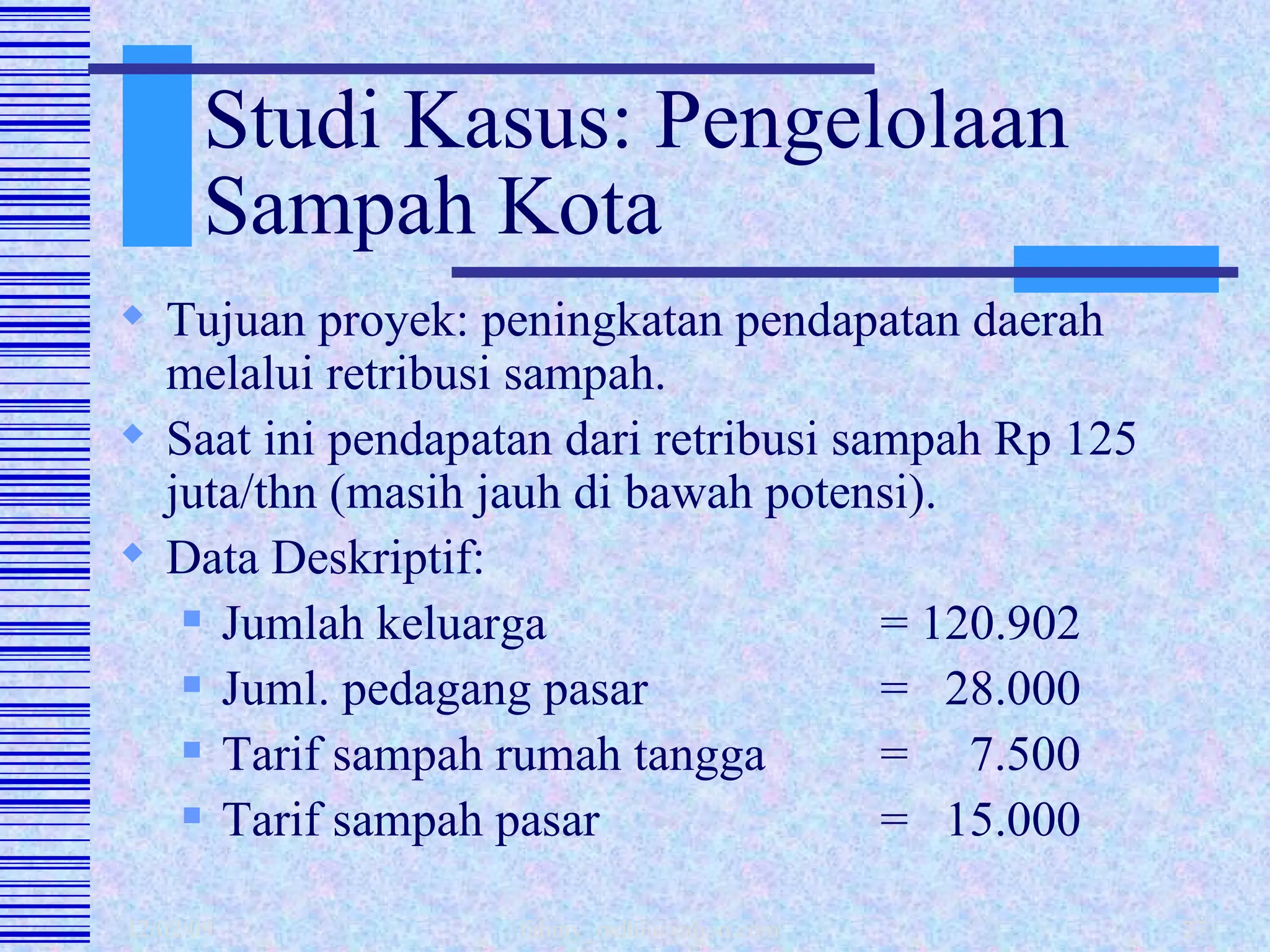 Studi Kasus: Pengelolaan Sampah Kota Tujuan proyek: peningkatan pendapatan daerah melalui retribusi sampah. Saat ini pendapatan dari retribusi sampah Rp 125 juta/thn (masih jauh di bawah potensi). Data Deskriptif: Jumlah keluarga = 120.902  Juml. pedagang pasar =  28.000 Tarif sampah rumah tangga =  7.500 Tarif sampah pasar  =  15.000 