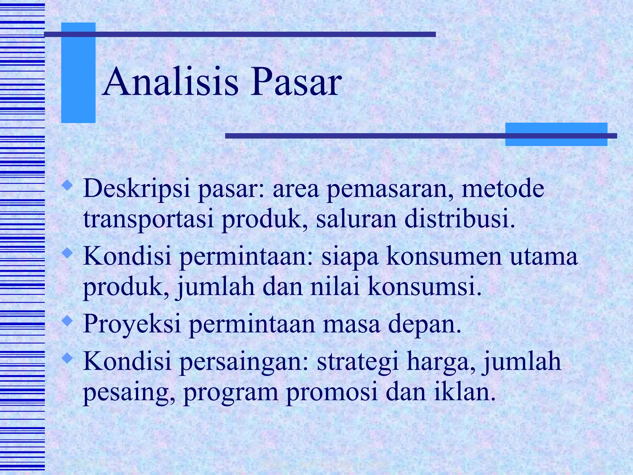 Analisis Pasar Deskripsi pasar: area pemasaran, metode transportasi produk, saluran distribusi. Kondisi permintaan: siapa konsumen utama produk, jumlah dan nilai konsumsi.  Proyeksi permintaan masa depan. Kondisi persaingan: strategi harga, jumlah pesaing, program promosi dan iklan. 