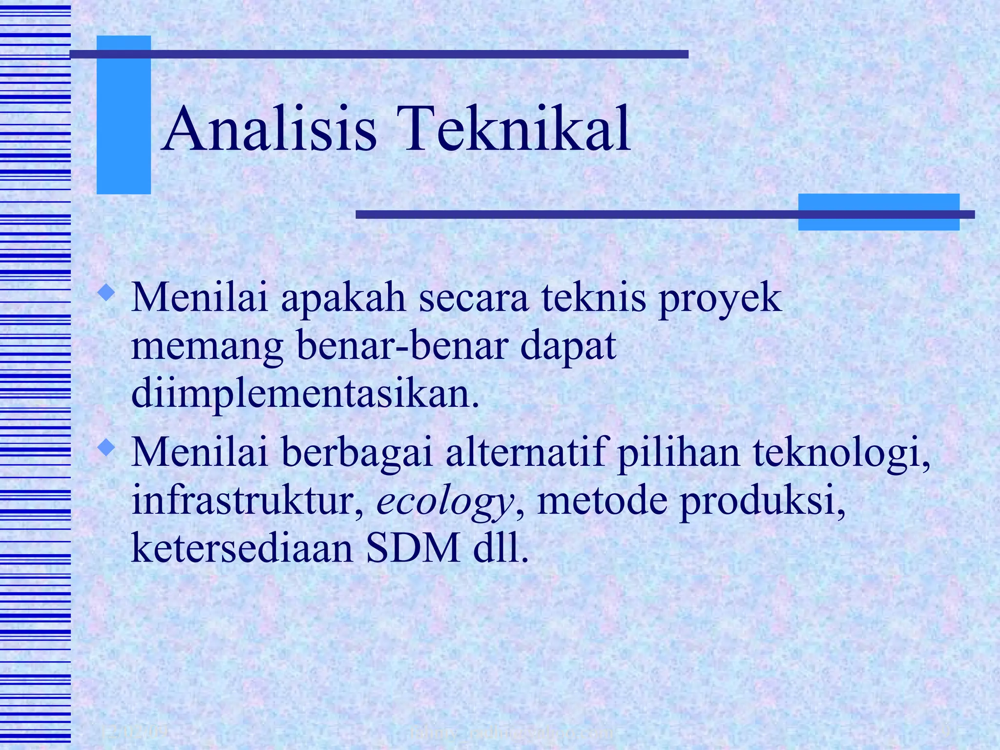 Analisis Teknikal Menilai apakah secara teknis proyek memang benar-benar dapat diimplementasikan. Menilai berbagai alternatif pilihan teknologi, infrastruktur,  ecology , metode produksi, ketersediaan SDM dll. 