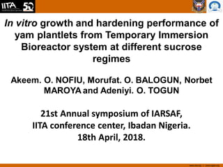 www.iita.org I www.cgiar.org
In vitro growth and hardening performance of
yam plantlets from Temporary Immersion
Bioreactor system at different sucrose
regimes
Akeem. O. NOFIU, Morufat. O. BALOGUN, Norbet
MAROYA and Adeniyi. O. TOGUN
21st Annual symposium of IARSAF,
IITA conference center, Ibadan Nigeria.
18th April, 2018.
 