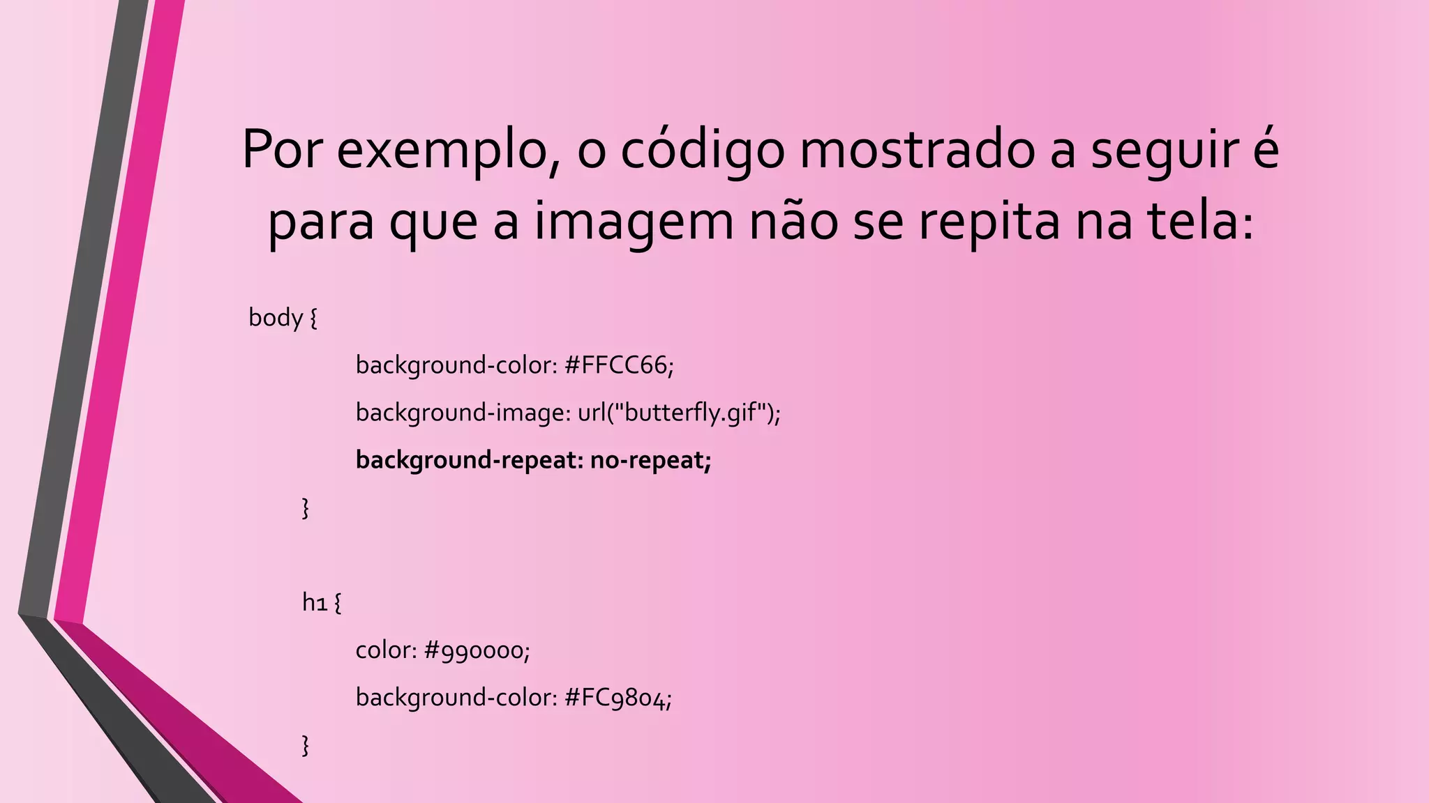 Por exemplo, o código mostrado a seguir é
para que a imagem não se repita na tela:
body {
background-color: #FFCC66;
background-image: url("butterfly.gif");
background-repeat: no-repeat;
}
h1 {
color: #990000;
background-color: #FC9804;
}
 