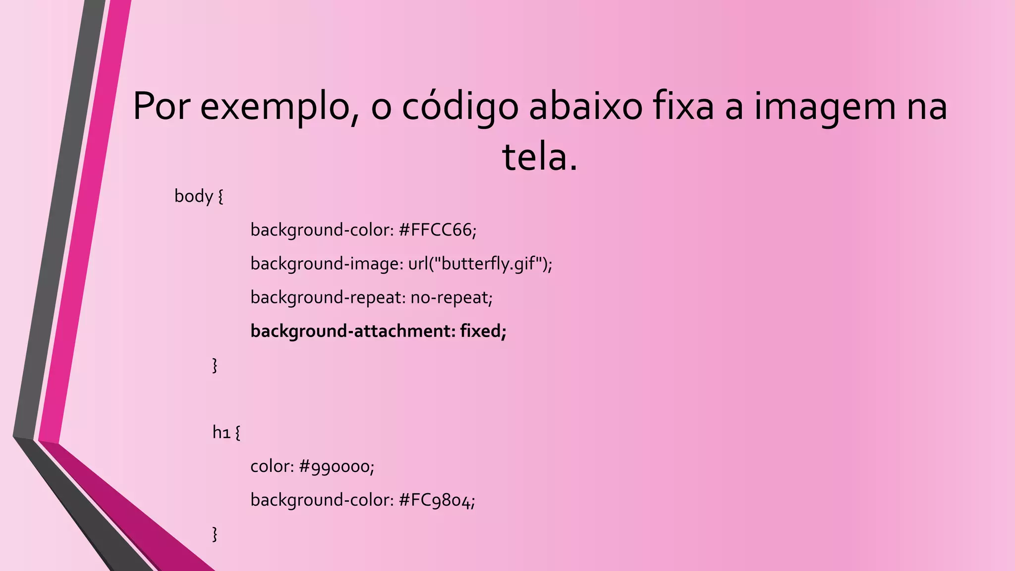 Por exemplo, o código abaixo fixa a imagem na
tela.
body {
background-color: #FFCC66;
background-image: url("butterfly.gif");
background-repeat: no-repeat;
background-attachment: fixed;
}
h1 {
color: #990000;
background-color: #FC9804;
}
 
