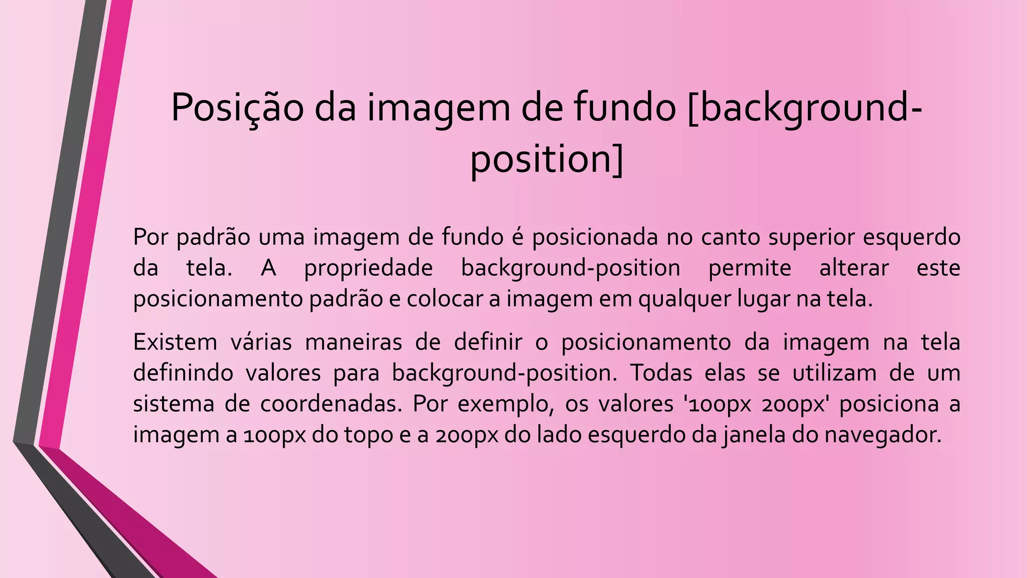 Posição da imagem de fundo [background-
position]
Por padrão uma imagem de fundo é posicionada no canto superior esquerdo
da tela. A propriedade background-position permite alterar este
posicionamento padrão e colocar a imagem em qualquer lugar na tela.
Existem várias maneiras de definir o posicionamento da imagem na tela
definindo valores para background-position. Todas elas se utilizam de um
sistema de coordenadas. Por exemplo, os valores '100px 200px' posiciona a
imagem a 100px do topo e a 200px do lado esquerdo da janela do navegador.
 