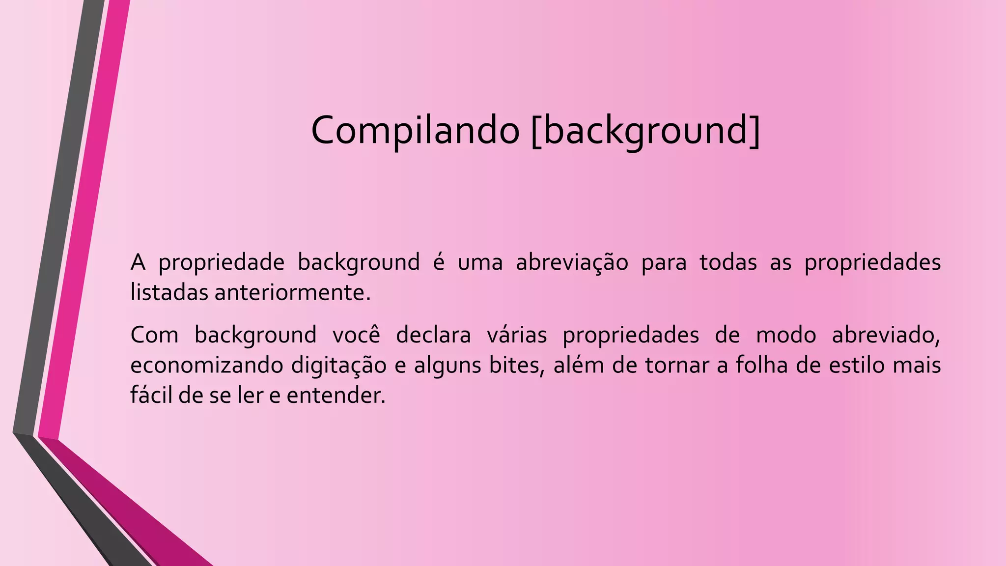 Compilando [background]
A propriedade background é uma abreviação para todas as propriedades
listadas anteriormente.
Com background você declara várias propriedades de modo abreviado,
economizando digitação e alguns bites, além de tornar a folha de estilo mais
fácil de se ler e entender.
 