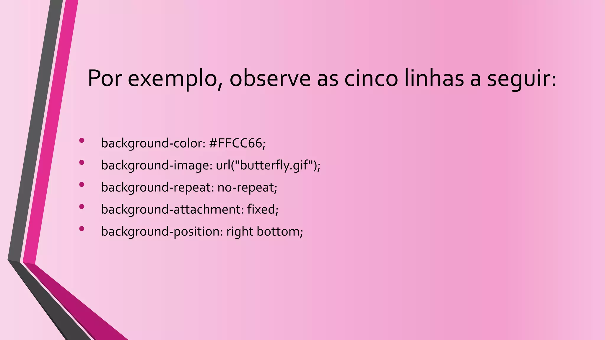 Por exemplo, observe as cinco linhas a seguir:
• background-color: #FFCC66;
• background-image: url("butterfly.gif");
• background-repeat: no-repeat;
• background-attachment: fixed;
• background-position: right bottom;
 