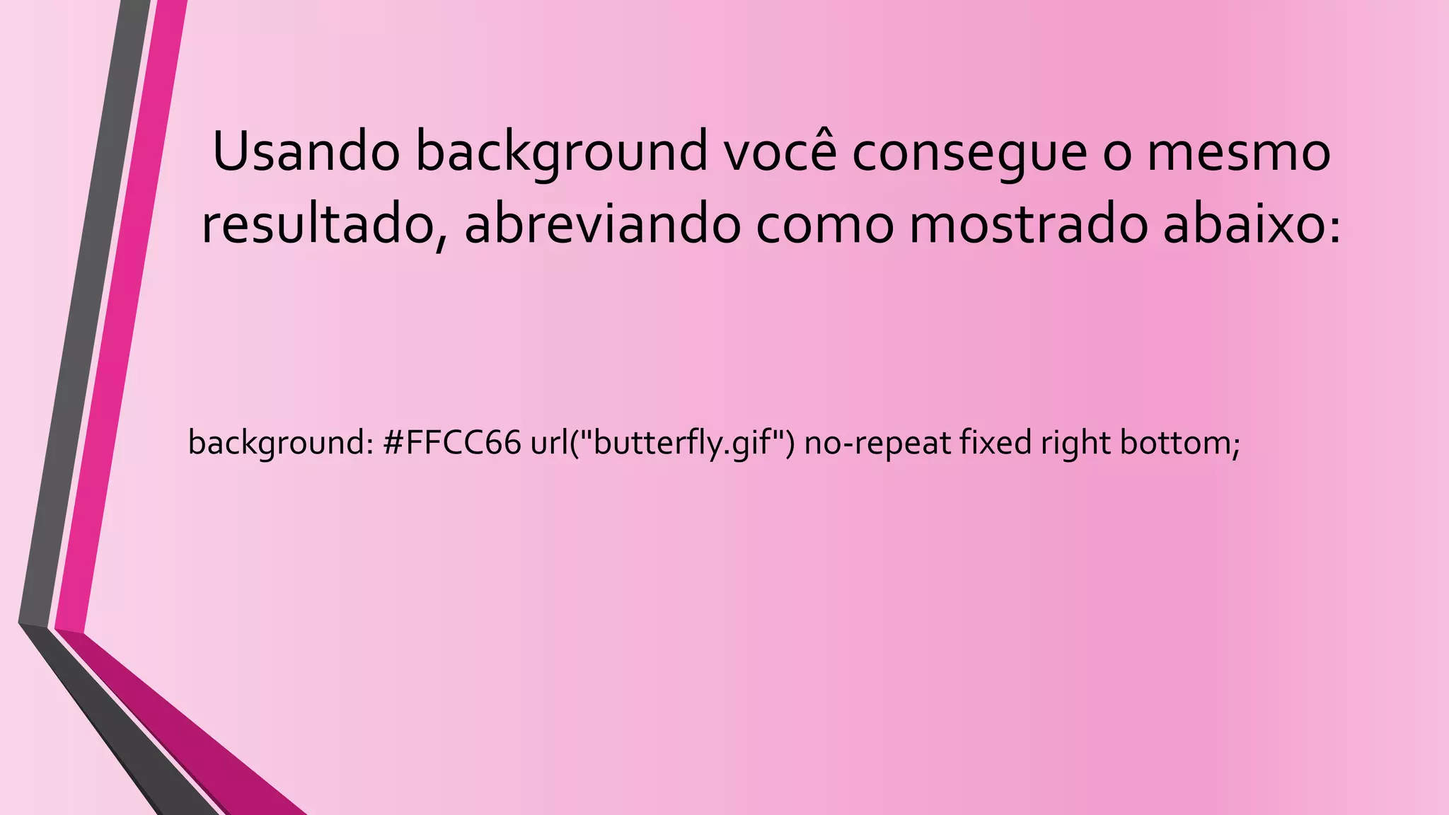 Usando background você consegue o mesmo
resultado, abreviando como mostrado abaixo:
background: #FFCC66 url("butterfly.gif") no-repeat fixed right bottom;
 