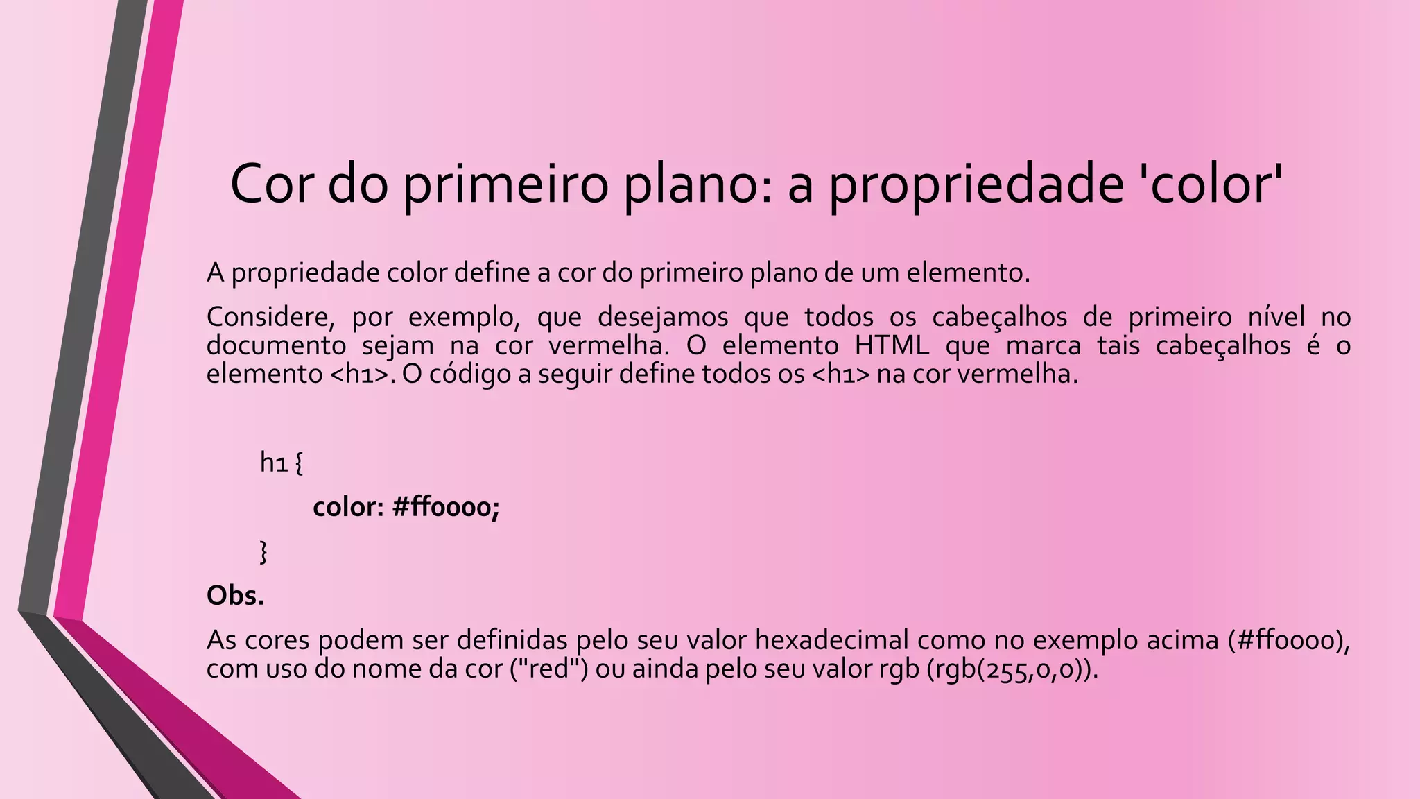 Cor do primeiro plano: a propriedade 'color'
A propriedade color define a cor do primeiro plano de um elemento.
Considere, por exemplo, que desejamos que todos os cabeçalhos de primeiro nível no
documento sejam na cor vermelha. O elemento HTML que marca tais cabeçalhos é o
elemento <h1>.O código a seguir define todos os <h1> na cor vermelha.
h1 {
color: #ff0000;
}
Obs.
As cores podem ser definidas pelo seu valor hexadecimal como no exemplo acima (#ff0000),
com uso do nome da cor ("red") ou ainda pelo seu valor rgb (rgb(255,0,0)).
 