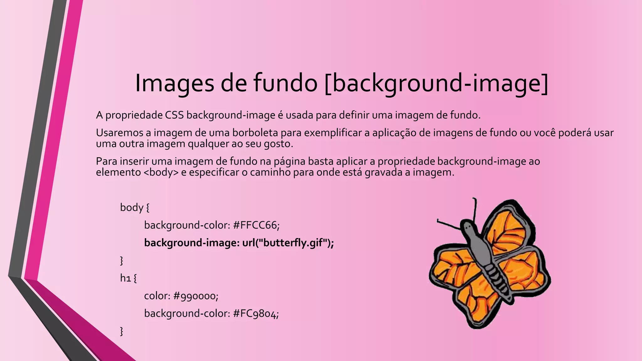 Images de fundo [background-image]
A propriedade CSS background-image é usada para definir uma imagem de fundo.
Usaremos a imagem de uma borboleta para exemplificar a aplicação de imagens de fundo ou você poderá usar
uma outra imagem qualquer ao seu gosto.
Para inserir uma imagem de fundo na página basta aplicar a propriedade background-image ao
elemento <body> e especificar o caminho para onde está gravada a imagem.
body {
background-color: #FFCC66;
background-image: url("butterfly.gif");
}
h1 {
color: #990000;
background-color: #FC9804;
}
 