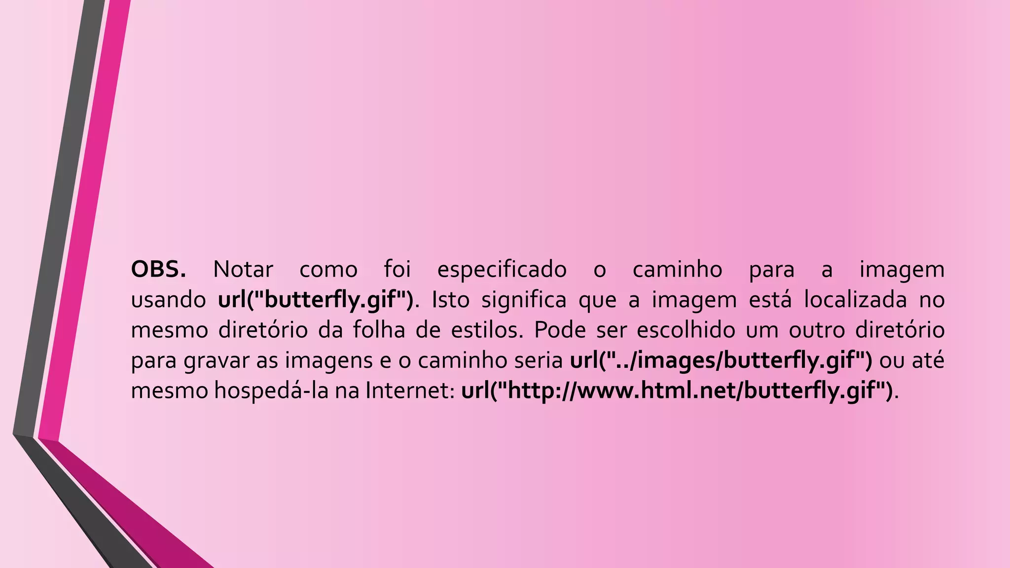 OBS. Notar como foi especificado o caminho para a imagem
usando url("butterfly.gif"). Isto significa que a imagem está localizada no
mesmo diretório da folha de estilos. Pode ser escolhido um outro diretório
para gravar as imagens e o caminho seria url("../images/butterfly.gif") ou até
mesmo hospedá-la na Internet: url("http://www.html.net/butterfly.gif").
 