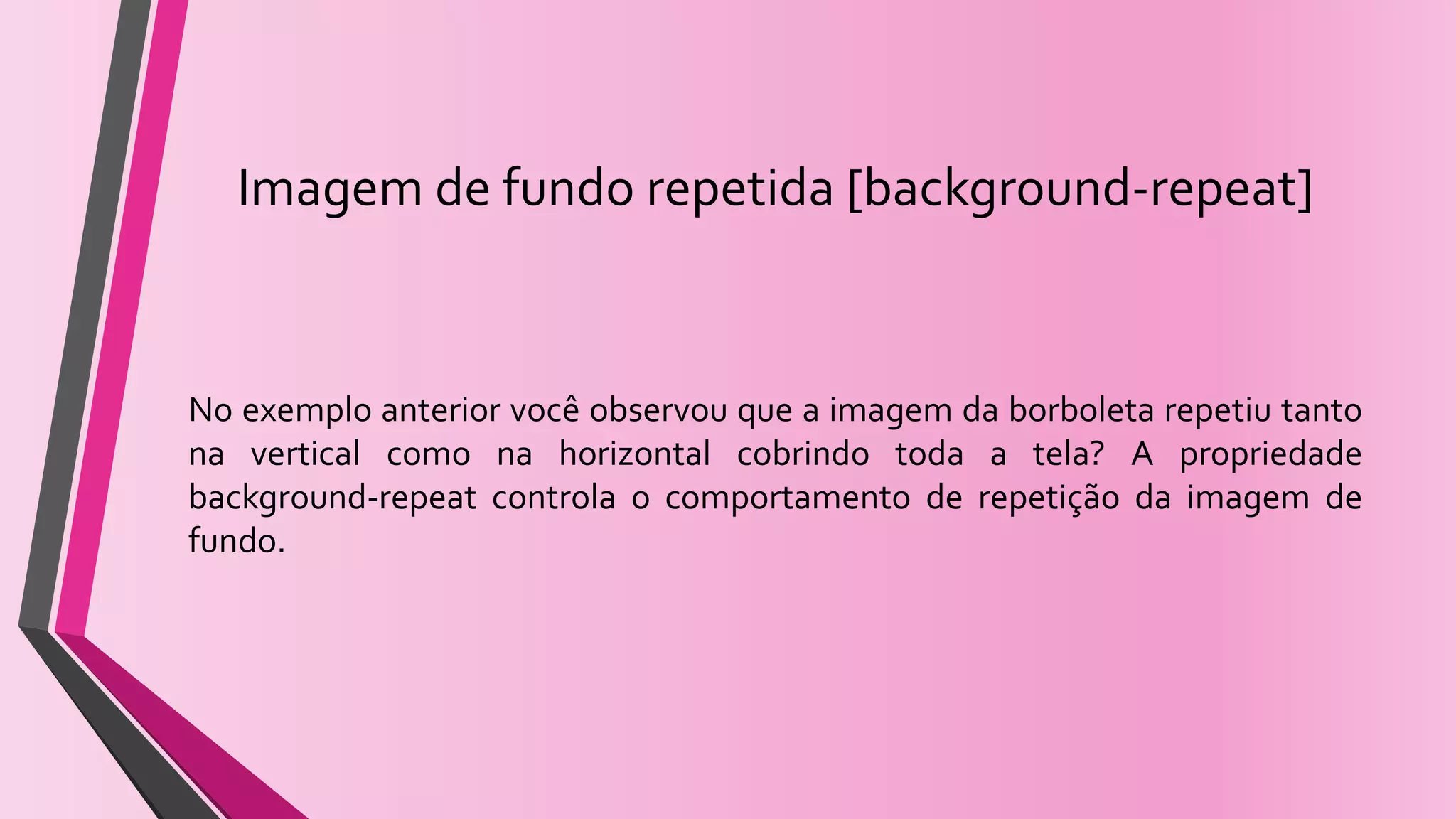 Imagem de fundo repetida [background-repeat]
No exemplo anterior você observou que a imagem da borboleta repetiu tanto
na vertical como na horizontal cobrindo toda a tela? A propriedade
background-repeat controla o comportamento de repetição da imagem de
fundo.
 