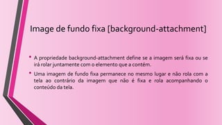 Image de fundo fixa [background-attachment]
• A propriedade background-attachment define se a imagem será fixa ou se
irá rolar juntamente com o elemento que a contém.
• Uma imagem de fundo fixa permanece no mesmo lugar e não rola com a
tela ao contrário da imagem que não é fixa e rola acompanhando o
conteúdo da tela.
 