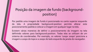 Posição da imagem de fundo [background-
position]
Por padrão uma imagem de fundo é posicionada no canto superior esquerdo
da tela. A propriedade background-position permite alterar este
posicionamento padrão e colocar a imagem em qualquer lugar na tela.
Existem várias maneiras de definir o posicionamento da imagem na tela
definindo valores para background-position. Todas elas se utilizam de um
sistema de coordenadas. Por exemplo, os valores '100px 200px' posiciona a
imagem a 100px do topo e a 200px do lado esquerdo da janela do navegador.
 