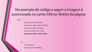No exemplo de código a seguir a imagem é
posicionada no canto inferior direito da página:
body {
background-color: #FFCC66;
background-image: url("butterfly.gif");
background-repeat: no-repeat;
background-attachment: fixed;
background-position: right bottom;
}
h1 {
color: #990000;
background-color: #FC9804;
}
 