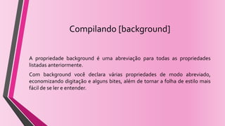 Compilando [background]
A propriedade background é uma abreviação para todas as propriedades
listadas anteriormente.
Com background você declara várias propriedades de modo abreviado,
economizando digitação e alguns bites, além de tornar a folha de estilo mais
fácil de se ler e entender.
 